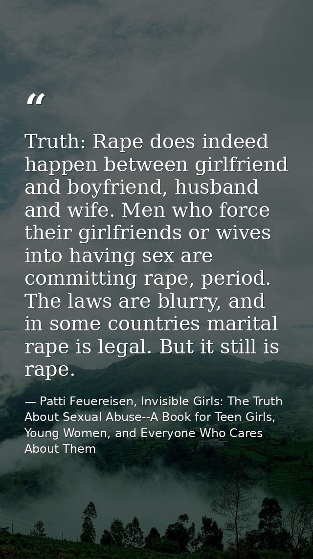 Truth: Rape does indeed happen between girlfriend and boyfriend, husband and wife. Men who force their girlfriends or wi — Patti Feuereisen, Invisible Girls: The Truth About Sexual Abuse--A Book for Teen Girls, Young Women, and Everyone Who Cares About Them