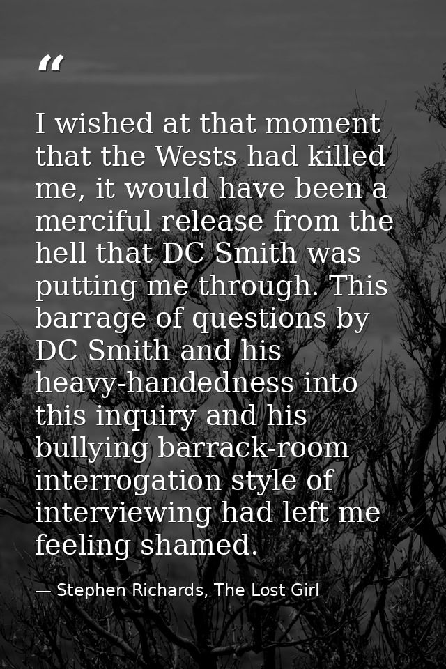 I wished at that moment that the Wests had killed me, it would have been a merciful release from the hell that DC Smith  — Stephen Richards, The Lost Girl