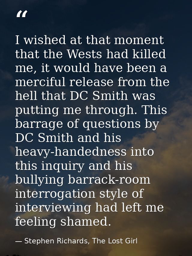 I wished at that moment that the Wests had killed me, it would have been a merciful release from the hell that DC Smith  — Stephen Richards, The Lost Girl