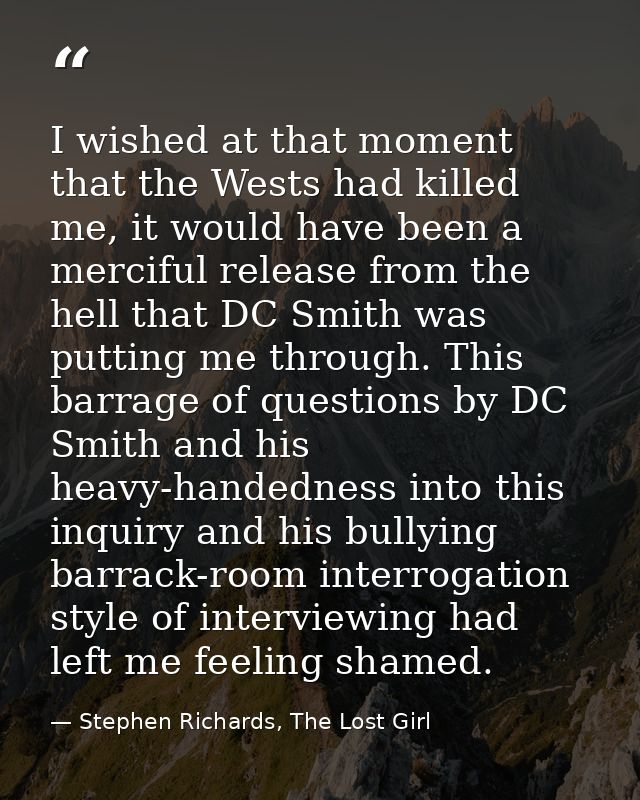 I wished at that moment that the Wests had killed me, it would have been a merciful release from the hell that DC Smith  — Stephen Richards, The Lost Girl