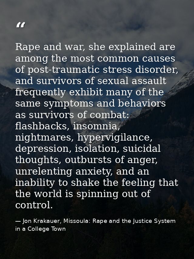 Rape and war, she explained are among the most common causes of post-traumatic stress disorder, and survivors of sexual  — Jon Krakauer, Missoula: Rape and the Justice System in a College Town