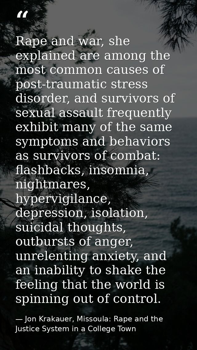 Rape and war, she explained are among the most common causes of post-traumatic stress disorder, and survivors of sexual  — Jon Krakauer, Missoula: Rape and the Justice System in a College Town