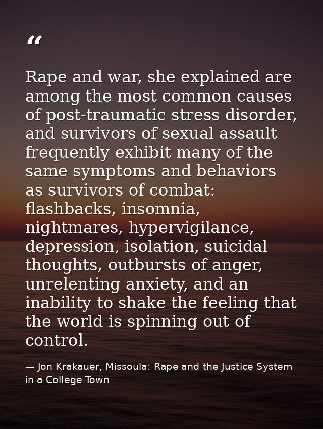 Rape and war, she explained are among the most common causes of post-traumatic stress disorder, and survivors of sexual  — Jon Krakauer, Missoula: Rape and the Justice System in a College Town