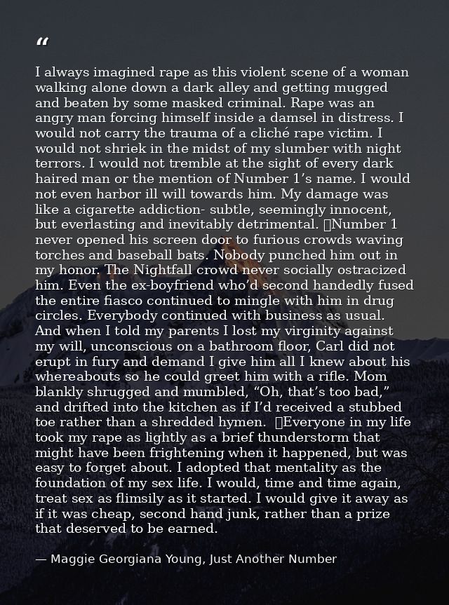 I always imagined rape as this violent scene of a woman walking alone down a dark alley and getting mugged and beaten by — Maggie Georgiana Young, Just Another Number