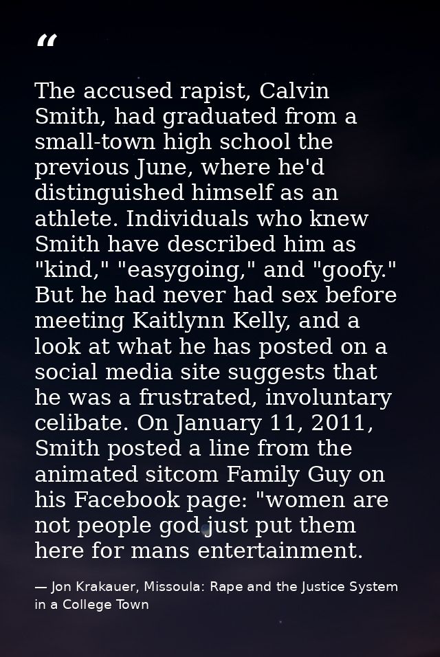 The accused rapist, Calvin Smith, had graduated from a small-town high school the previous June, where he'd distinguishe — Jon Krakauer, Missoula: Rape and the Justice System in a College Town