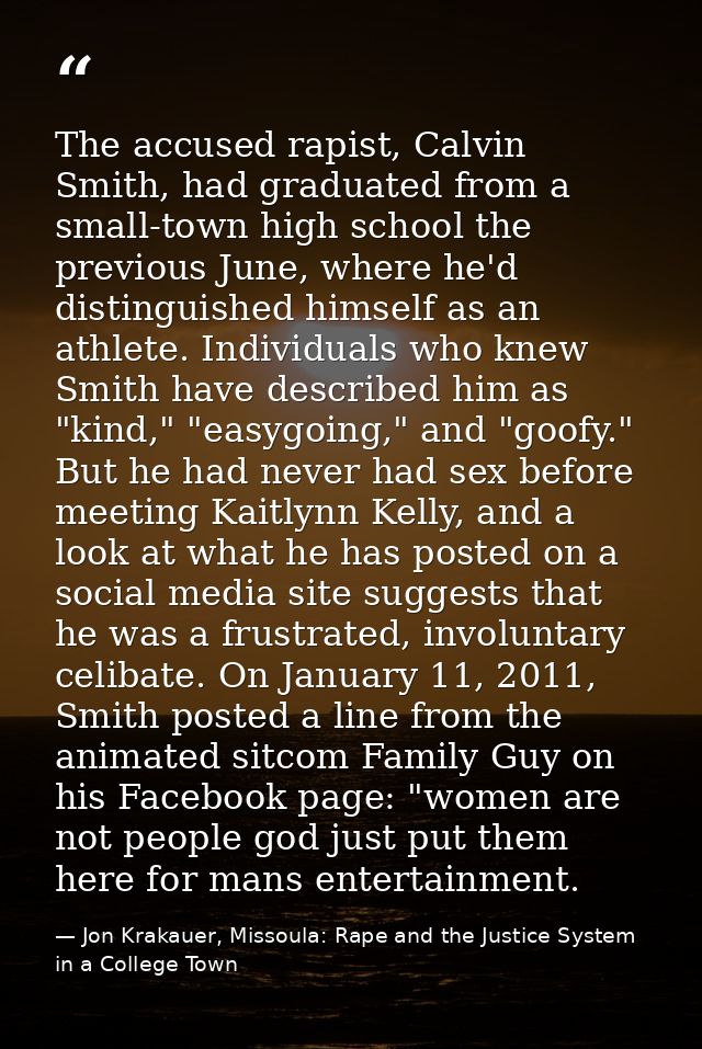 The accused rapist, Calvin Smith, had graduated from a small-town high school the previous June, where he'd distinguishe — Jon Krakauer, Missoula: Rape and the Justice System in a College Town