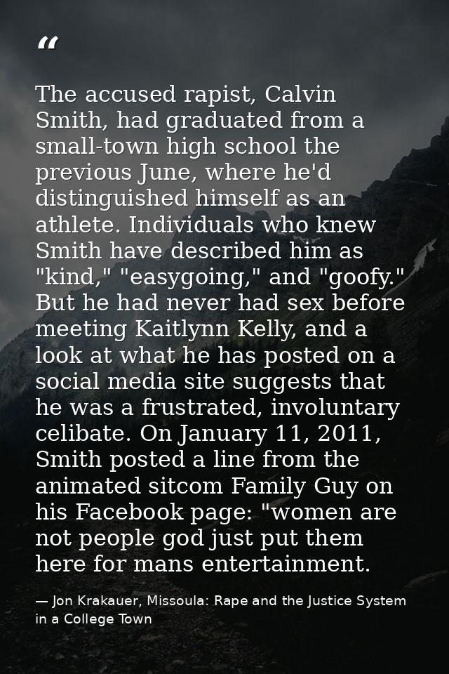 The accused rapist, Calvin Smith, had graduated from a small-town high school the previous June, where he'd distinguishe — Jon Krakauer, Missoula: Rape and the Justice System in a College Town