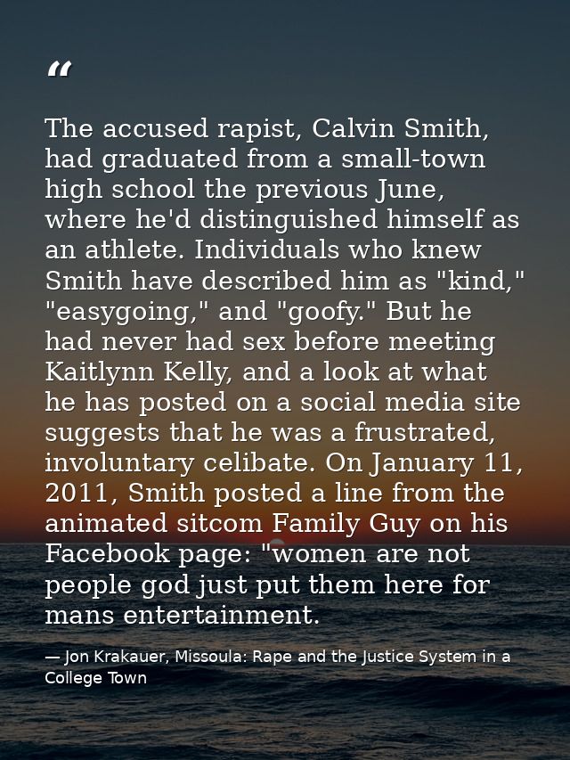 The accused rapist, Calvin Smith, had graduated from a small-town high school the previous June, where he'd distinguishe — Jon Krakauer, Missoula: Rape and the Justice System in a College Town