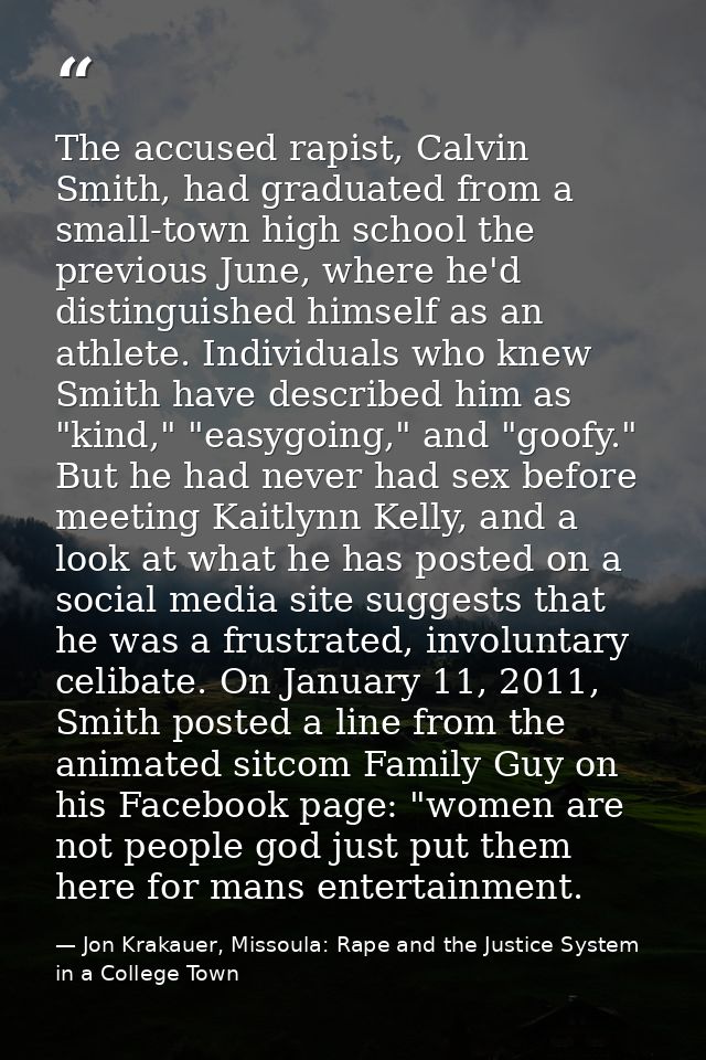 The accused rapist, Calvin Smith, had graduated from a small-town high school the previous June, where he'd distinguishe — Jon Krakauer, Missoula: Rape and the Justice System in a College Town