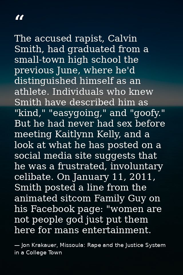 The accused rapist, Calvin Smith, had graduated from a small-town high school the previous June, where he'd distinguishe — Jon Krakauer, Missoula: Rape and the Justice System in a College Town