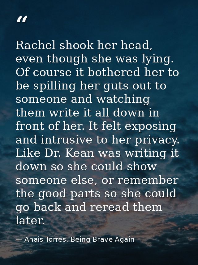 Rachel shook her head, even though she was lying. Of course it bothered her to be spilling her guts out to someone and w — Anais Torres, Being Brave Again