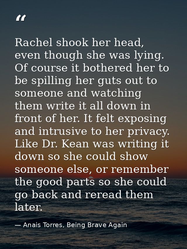 Rachel shook her head, even though she was lying. Of course it bothered her to be spilling her guts out to someone and w — Anais Torres, Being Brave Again