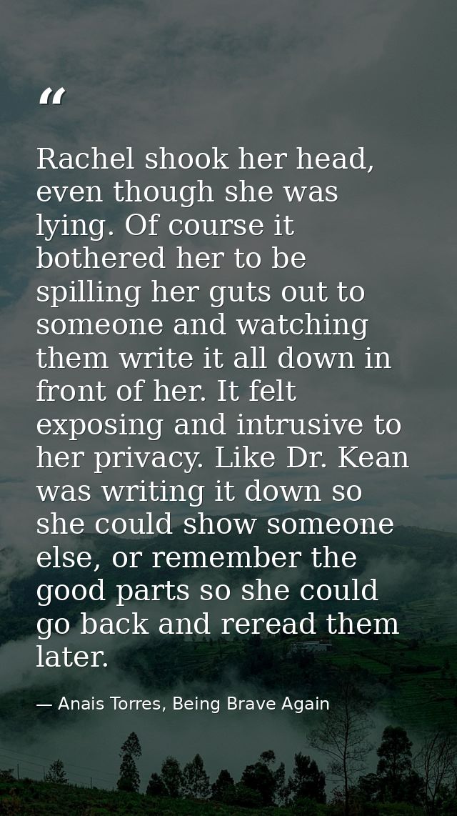 Rachel shook her head, even though she was lying. Of course it bothered her to be spilling her guts out to someone and w — Anais Torres, Being Brave Again
