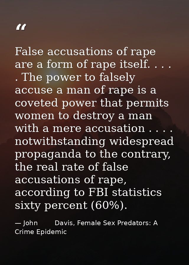 False accusations of rape are a form of rape itself. . . . . The power to falsely accuse a man of rape is a coveted powe — John        Davis, Female Sex Predators: A Crime Epidemic