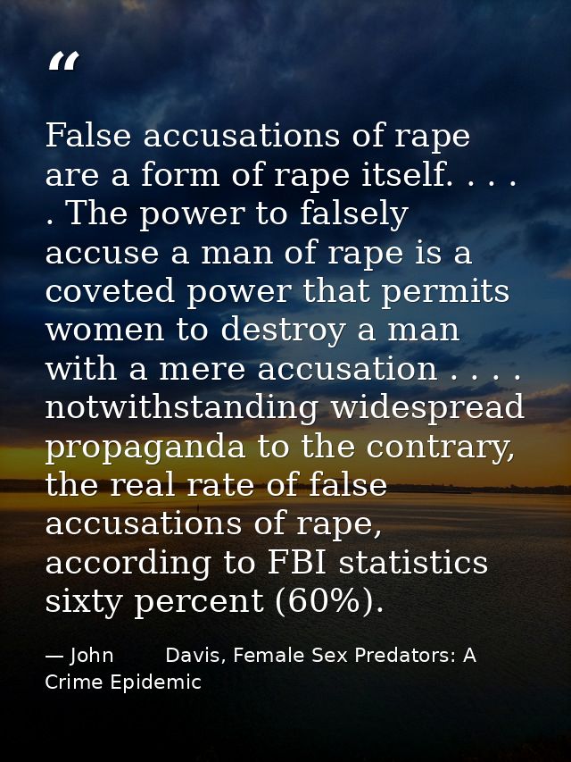 False accusations of rape are a form of rape itself. . . . . The power to falsely accuse a man of rape is a coveted powe — John        Davis, Female Sex Predators: A Crime Epidemic