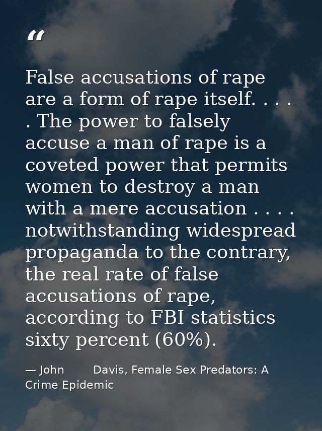 False accusations of rape are a form of rape itself. . . . . The power to falsely accuse a man of rape is a coveted powe — John        Davis, Female Sex Predators: A Crime Epidemic