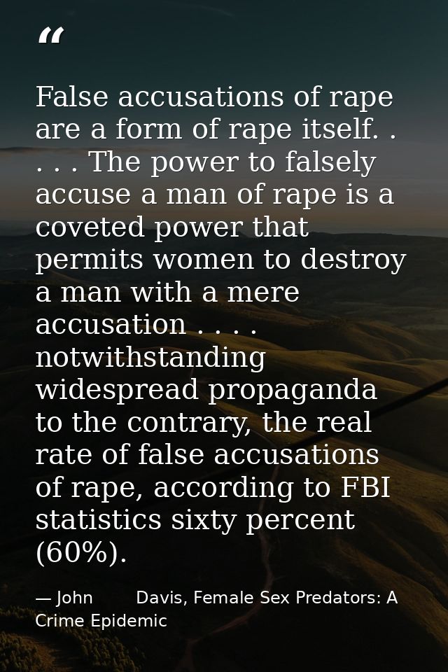 False accusations of rape are a form of rape itself. . . . . The power to falsely accuse a man of rape is a coveted powe — John        Davis, Female Sex Predators: A Crime Epidemic
