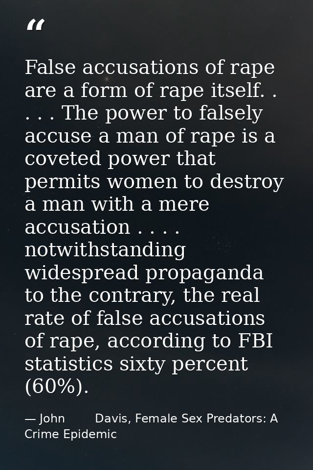 False accusations of rape are a form of rape itself. . . . . The power to falsely accuse a man of rape is a coveted powe — John        Davis, Female Sex Predators: A Crime Epidemic