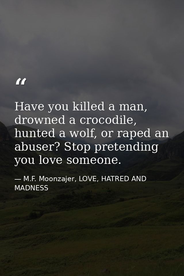 Have you killed a man, drowned a crocodile, hunted a wolf, or raped an abuser? Stop pretending you love someone. — M.F. Moonzajer, LOVE, HATRED AND MADNESS