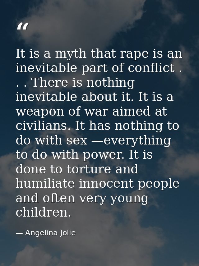 It is a myth that rape is an inevitable part of conflict . . . There is nothing inevitable about it. It is a weapon of w — Angelina Jolie
