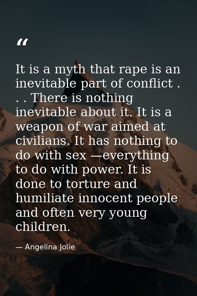 It is a myth that rape is an inevitable part of conflict . . . There is nothing inevitable about it. It is a weapon of w — Angelina Jolie