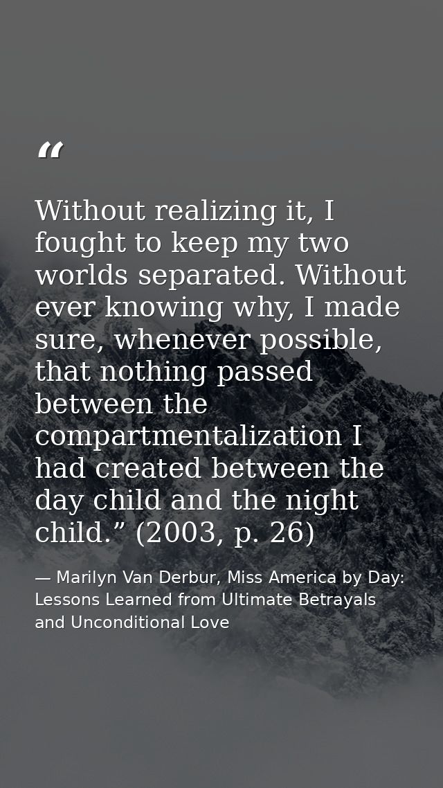 Without realizing it, I fought to keep my two worlds separated. Without ever knowing why, I made sure, whenever possible — Marilyn Van Derbur, Miss America by Day: Lessons Learned from Ultimate Betrayals and Unconditional Love