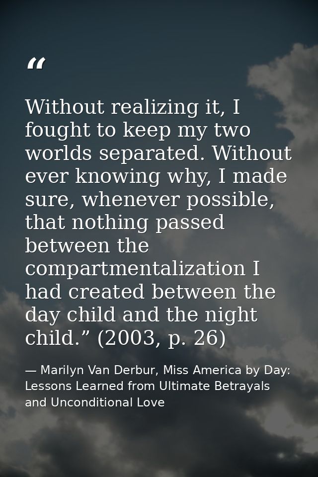 Without realizing it, I fought to keep my two worlds separated. Without ever knowing why, I made sure, whenever possible — Marilyn Van Derbur, Miss America by Day: Lessons Learned from Ultimate Betrayals and Unconditional Love