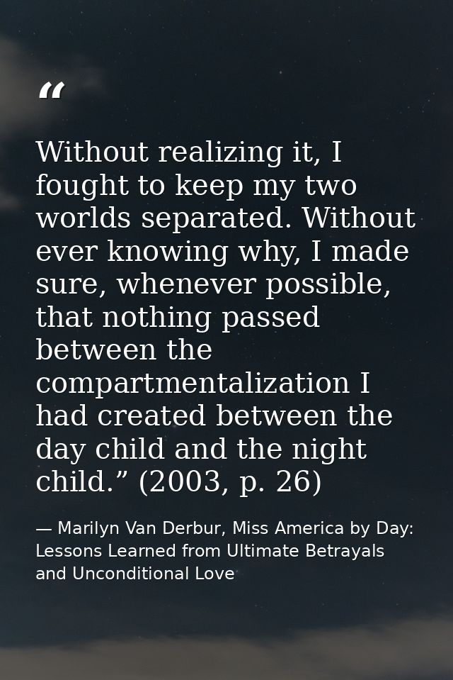 Without realizing it, I fought to keep my two worlds separated. Without ever knowing why, I made sure, whenever possible — Marilyn Van Derbur, Miss America by Day: Lessons Learned from Ultimate Betrayals and Unconditional Love