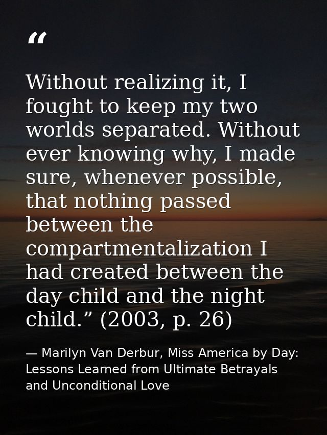 Without realizing it, I fought to keep my two worlds separated. Without ever knowing why, I made sure, whenever possible — Marilyn Van Derbur, Miss America by Day: Lessons Learned from Ultimate Betrayals and Unconditional Love
