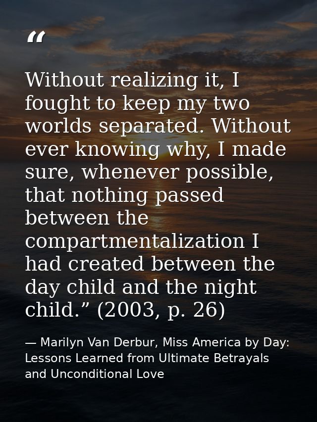 Without realizing it, I fought to keep my two worlds separated. Without ever knowing why, I made sure, whenever possible — Marilyn Van Derbur, Miss America by Day: Lessons Learned from Ultimate Betrayals and Unconditional Love