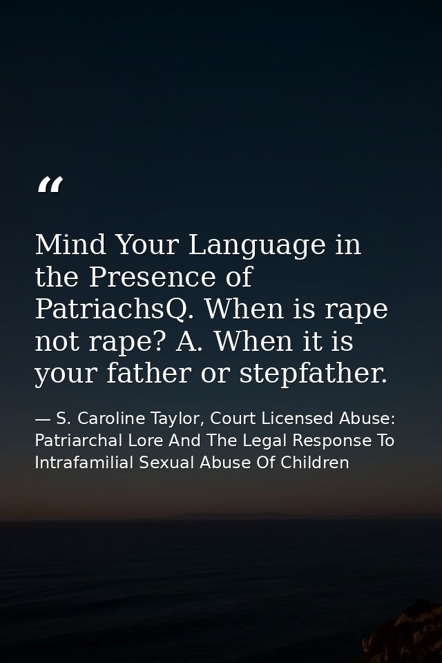 Mind Your Language in the Presence of PatriachsQ. When is rape not rape? A. When it is your father or stepfather. — S. Caroline Taylor, Court Licensed Abuse: Patriarchal Lore And The Legal Response To Intrafamilial Sexual Abuse Of Children