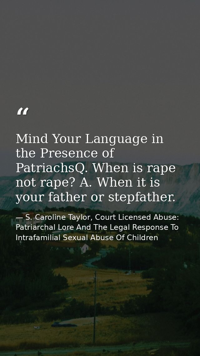 Mind Your Language in the Presence of PatriachsQ. When is rape not rape? A. When it is your father or stepfather. — S. Caroline Taylor, Court Licensed Abuse: Patriarchal Lore And The Legal Response To Intrafamilial Sexual Abuse Of Children