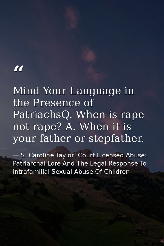 Mind Your Language in the Presence of PatriachsQ. When is rape not rape? A. When it is your father or stepfather. — S. Caroline Taylor, Court Licensed Abuse: Patriarchal Lore And The Legal Response To Intrafamilial Sexual Abuse Of Children