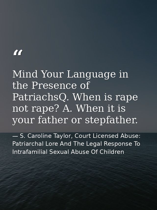 Mind Your Language in the Presence of PatriachsQ. When is rape not rape? A. When it is your father or stepfather. — S. Caroline Taylor, Court Licensed Abuse: Patriarchal Lore And The Legal Response To Intrafamilial Sexual Abuse Of Children