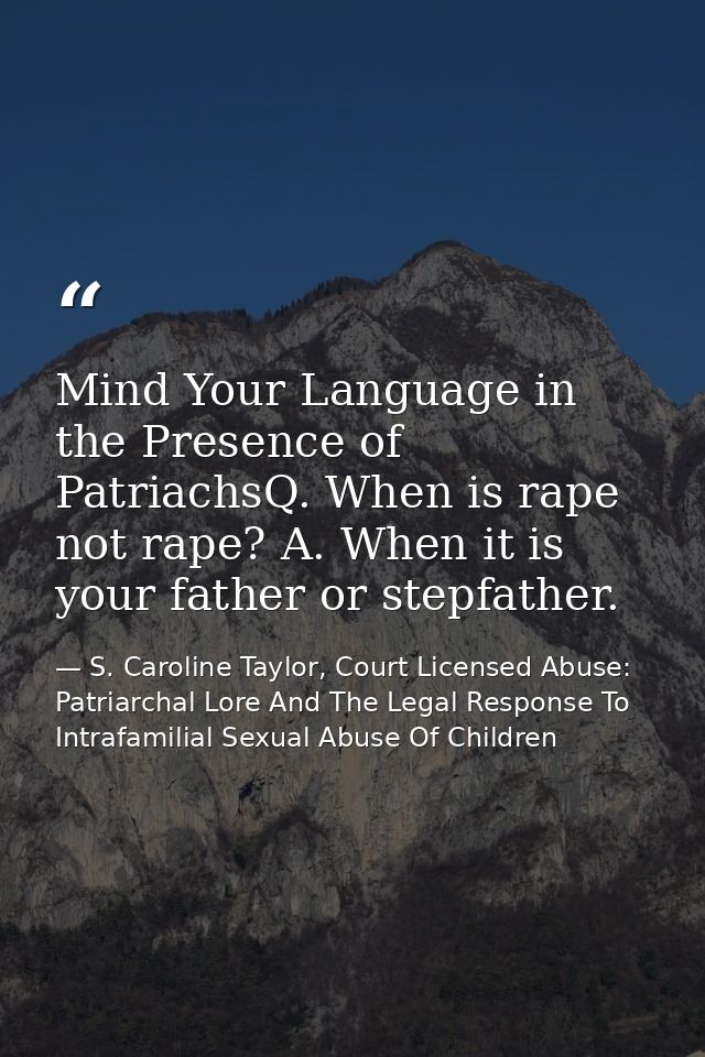 Mind Your Language in the Presence of PatriachsQ. When is rape not rape? A. When it is your father or stepfather. — S. Caroline Taylor, Court Licensed Abuse: Patriarchal Lore And The Legal Response To Intrafamilial Sexual Abuse Of Children