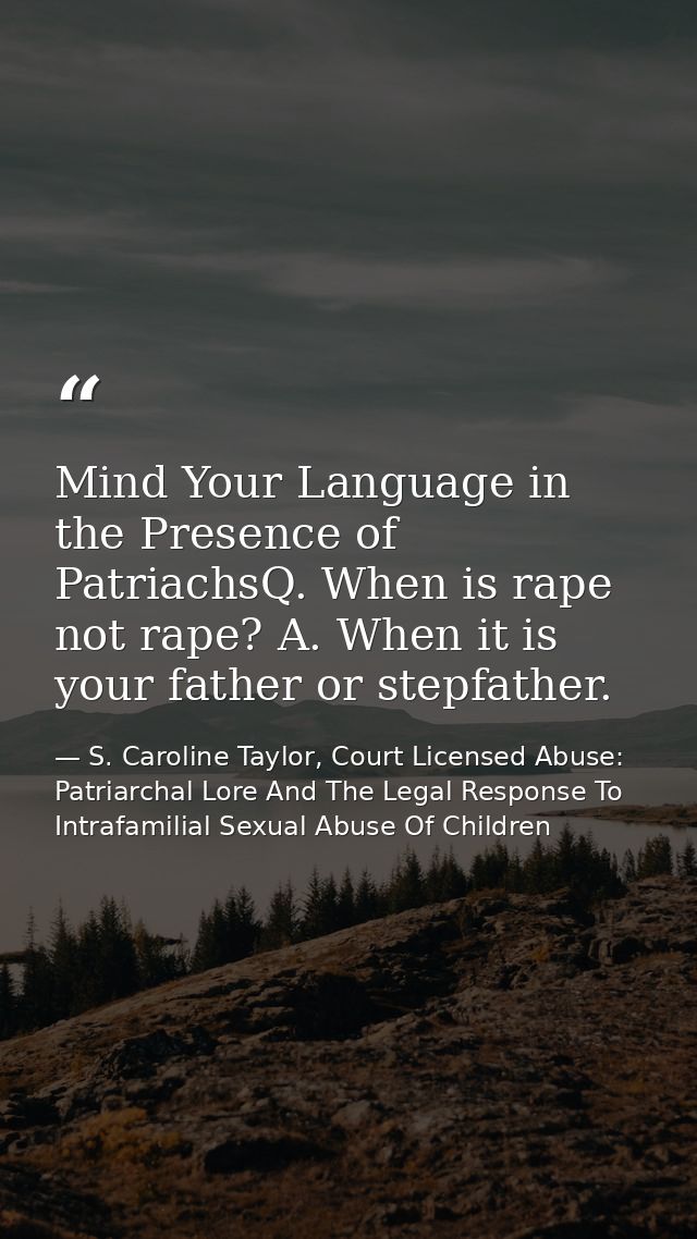 Mind Your Language in the Presence of PatriachsQ. When is rape not rape? A. When it is your father or stepfather. — S. Caroline Taylor, Court Licensed Abuse: Patriarchal Lore And The Legal Response To Intrafamilial Sexual Abuse Of Children