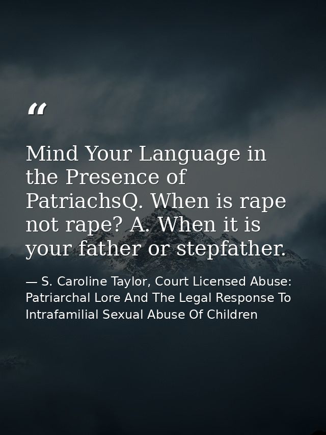 Mind Your Language in the Presence of PatriachsQ. When is rape not rape? A. When it is your father or stepfather. — S. Caroline Taylor, Court Licensed Abuse: Patriarchal Lore And The Legal Response To Intrafamilial Sexual Abuse Of Children