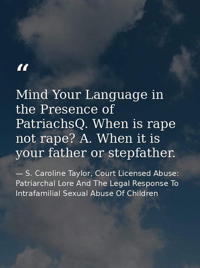 Mind Your Language in the Presence of PatriachsQ. When is rape not rape? A. When it is your father or stepfather. — S. Caroline Taylor, Court Licensed Abuse: Patriarchal Lore And The Legal Response To Intrafamilial Sexual Abuse Of Children