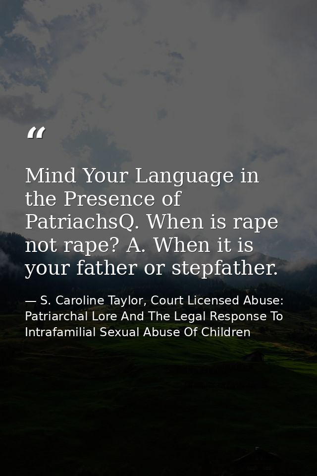 Mind Your Language in the Presence of PatriachsQ. When is rape not rape? A. When it is your father or stepfather. — S. Caroline Taylor, Court Licensed Abuse: Patriarchal Lore And The Legal Response To Intrafamilial Sexual Abuse Of Children