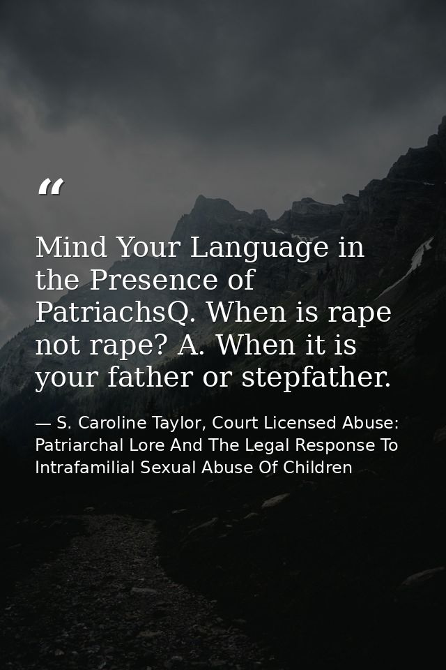 Mind Your Language in the Presence of PatriachsQ. When is rape not rape? A. When it is your father or stepfather. — S. Caroline Taylor, Court Licensed Abuse: Patriarchal Lore And The Legal Response To Intrafamilial Sexual Abuse Of Children