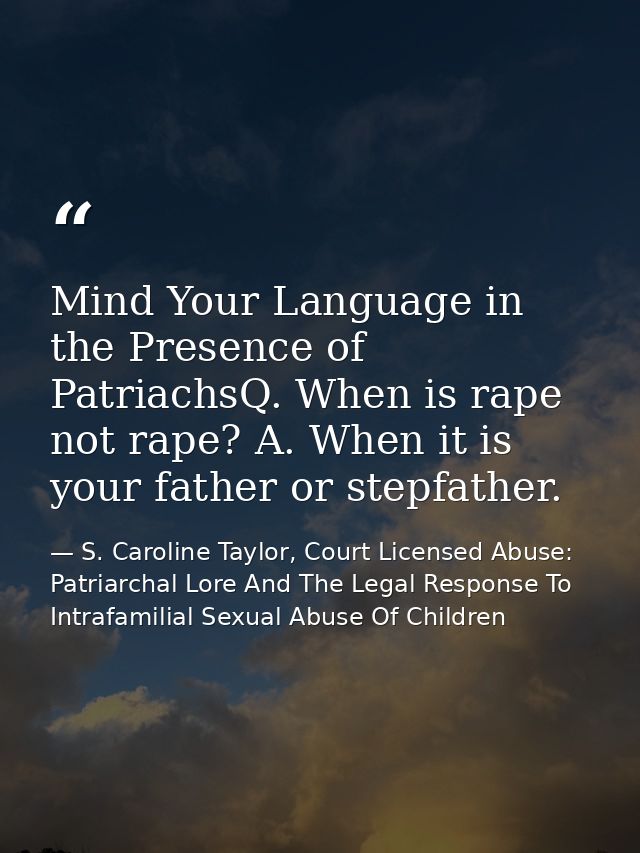 Mind Your Language in the Presence of PatriachsQ. When is rape not rape? A. When it is your father or stepfather. — S. Caroline Taylor, Court Licensed Abuse: Patriarchal Lore And The Legal Response To Intrafamilial Sexual Abuse Of Children