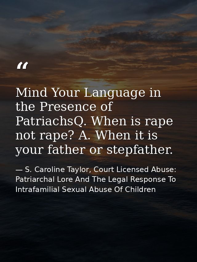 Mind Your Language in the Presence of PatriachsQ. When is rape not rape? A. When it is your father or stepfather. — S. Caroline Taylor, Court Licensed Abuse: Patriarchal Lore And The Legal Response To Intrafamilial Sexual Abuse Of Children