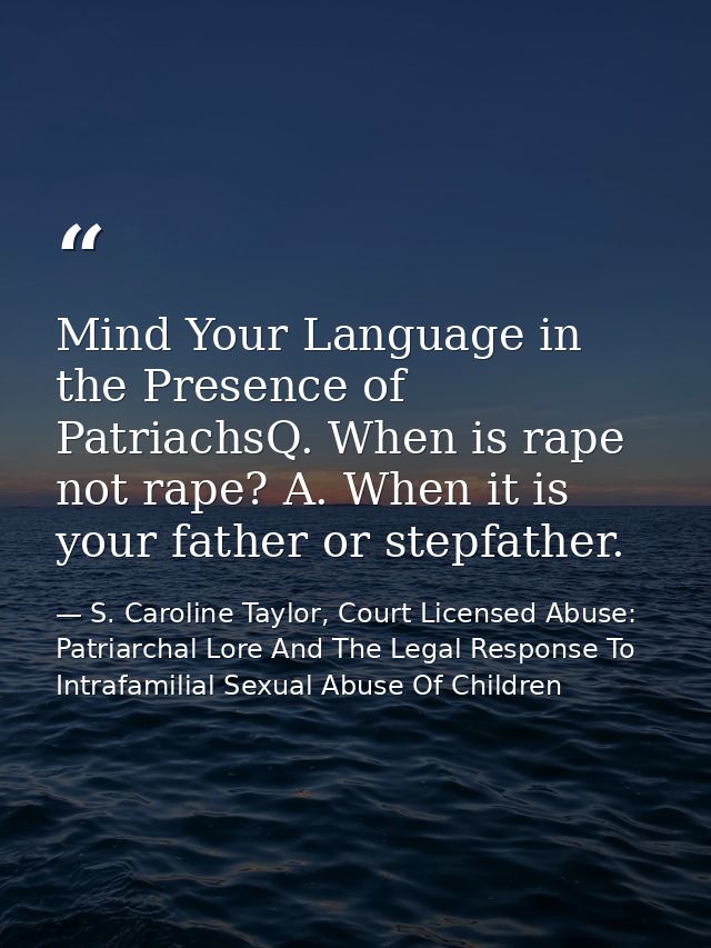 Mind Your Language in the Presence of PatriachsQ. When is rape not rape? A. When it is your father or stepfather. — S. Caroline Taylor, Court Licensed Abuse: Patriarchal Lore And The Legal Response To Intrafamilial Sexual Abuse Of Children