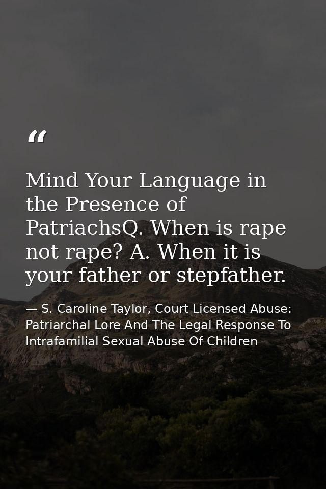 Mind Your Language in the Presence of PatriachsQ. When is rape not rape? A. When it is your father or stepfather. — S. Caroline Taylor, Court Licensed Abuse: Patriarchal Lore And The Legal Response To Intrafamilial Sexual Abuse Of Children
