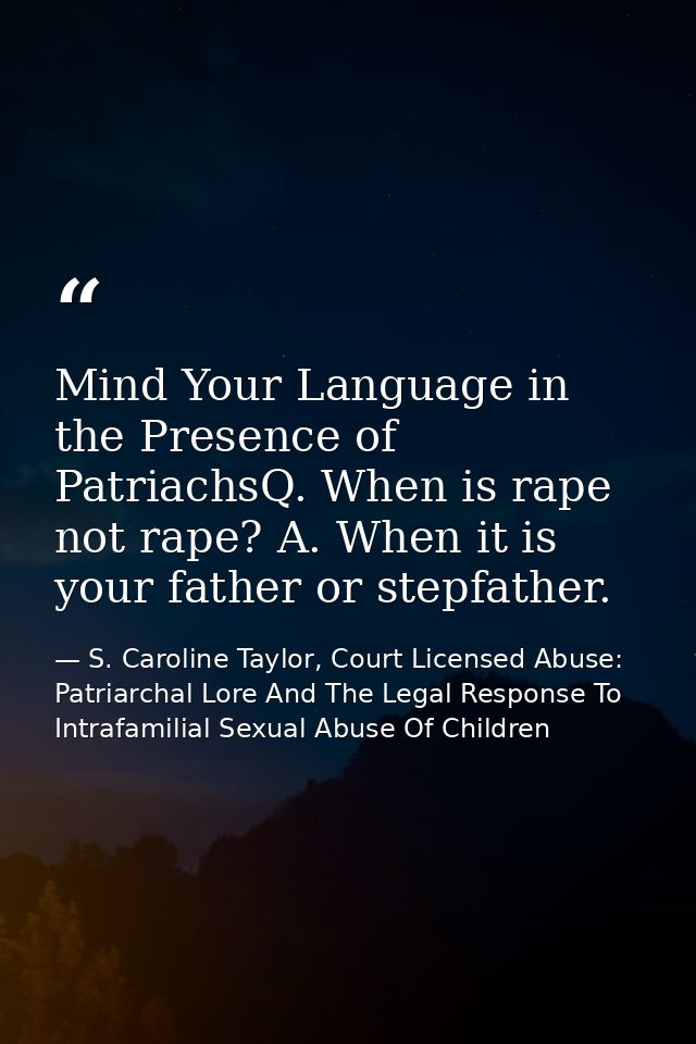 Mind Your Language in the Presence of PatriachsQ. When is rape not rape? A. When it is your father or stepfather. — S. Caroline Taylor, Court Licensed Abuse: Patriarchal Lore And The Legal Response To Intrafamilial Sexual Abuse Of Children