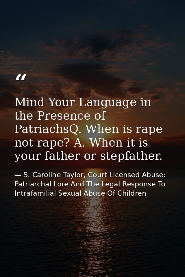 Mind Your Language in the Presence of PatriachsQ. When is rape not rape? A. When it is your father or stepfather. — S. Caroline Taylor, Court Licensed Abuse: Patriarchal Lore And The Legal Response To Intrafamilial Sexual Abuse Of Children