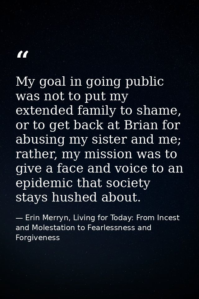 My goal in going public was not to put my extended family to shame, or to get back at Brian for abusing my sister and me — Erin Merryn, Living for Today: From Incest and Molestation to Fearlessness and Forgiveness