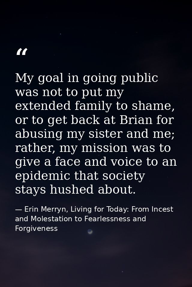 My goal in going public was not to put my extended family to shame, or to get back at Brian for abusing my sister and me — Erin Merryn, Living for Today: From Incest and Molestation to Fearlessness and Forgiveness