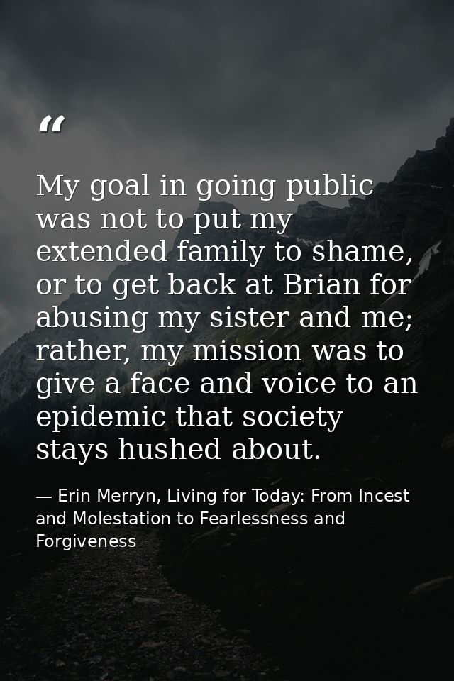 My goal in going public was not to put my extended family to shame, or to get back at Brian for abusing my sister and me — Erin Merryn, Living for Today: From Incest and Molestation to Fearlessness and Forgiveness