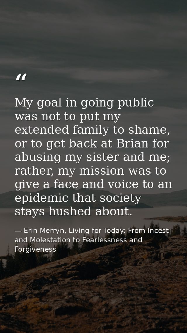 My goal in going public was not to put my extended family to shame, or to get back at Brian for abusing my sister and me — Erin Merryn, Living for Today: From Incest and Molestation to Fearlessness and Forgiveness